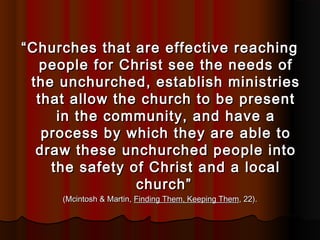 ““Churches that are effective reachingChurches that are effective reaching
people for Christ see the needs ofpeople for Christ see the needs of
the unchurched, establish ministriesthe unchurched, establish ministries
that allow the church to be presentthat allow the church to be present
in the community, and have ain the community, and have a
process by which they are able toprocess by which they are able to
draw these unchurched people intodraw these unchurched people into
the safety of Christ and a localthe safety of Christ and a local
church”church”
(Mcintosh & Martin,(Mcintosh & Martin, Finding Them, Keeping ThemFinding Them, Keeping Them, 22)., 22).
 