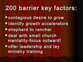 200 barrier key factors:200 barrier key factors:
contagious desire to growcontagious desire to grow
identify growth acceleratorsidentify growth accelerators
shepherd to ranchershepherd to rancher
deal with small churchdeal with small church
mentality-focus outward!mentality-focus outward!
offer leadership and layoffer leadership and lay
ministry trainingministry training
 