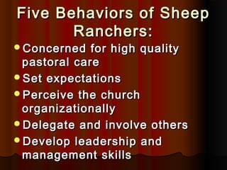 Five Behaviors of SheepFive Behaviors of Sheep
Ranchers:Ranchers:
Concerned for high qualityConcerned for high quality
pastoral carepastoral care
Set expectationsSet expectations
Perceive the churchPerceive the church
organizationallyorganizationally
Delegate and involve othersDelegate and involve others
Develop leadership andDevelop leadership and
management skillsmanagement skills
 