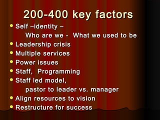 200-400 key factors200-400 key factors
 Self –identity –Self –identity –
Who are we - What we used to beWho are we - What we used to be
 Leadership crisisLeadership crisis
 Multiple servicesMultiple services
 Power issuesPower issues
 Staff, ProgrammingStaff, Programming
 Staff led model,Staff led model,
pastor to leader vs. managerpastor to leader vs. manager
 Align resources to visionAlign resources to vision
 Restructure for successRestructure for success
 