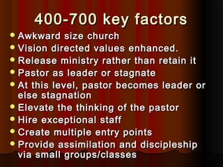 400-700 key factors400-700 key factors
 Awkward size churchAwkward size church
 Vision directed values enhanced.Vision directed values enhanced.
 Release ministry rather than retain itRelease ministry rather than retain it
 Pastor as leader or stagnatePastor as leader or stagnate
 At this level, pastor becomes leader orAt this level, pastor becomes leader or
else stagnationelse stagnation
 Elevate the thinking of the pastorElevate the thinking of the pastor
 Hire exceptional staffHire exceptional staff
 Create multiple entry pointsCreate multiple entry points
 Provide assimilation and discipleshipProvide assimilation and discipleship
via small groups/classesvia small groups/classes
 