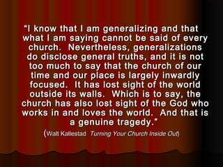 ““I know that I am generalizing and thatI know that I am generalizing and that
what I am saying cannot be said of everywhat I am saying cannot be said of every
church. Nevertheless, generalizationschurch. Nevertheless, generalizations
do disclose general truths, and it is notdo disclose general truths, and it is not
too much to say that the church of ourtoo much to say that the church of our
time and our place is largely inwardlytime and our place is largely inwardly
focused. It has lost sight of the worldfocused. It has lost sight of the world
outside its walls. Which is to say, theoutside its walls. Which is to say, the
church has also lost sight of the God whochurch has also lost sight of the God who
works in and loves the world. And that isworks in and loves the world. And that is
a genuine tragedy.”a genuine tragedy.”
((Walt KallestadWalt Kallestad Turning Your Church Inside OutTurning Your Church Inside Out))
 