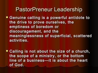 PastorPreneur LeadershipPastorPreneur Leadership
 Genuine calling is a powerful antidote toGenuine calling is a powerful antidote to
the drive to prove ourselves, thethe drive to prove ourselves, the
emptiness of boredom oremptiness of boredom or
discouragement, and thediscouragement, and the
meaninglessness of superficial, scatteredmeaninglessness of superficial, scattered
activities.activities.
 Calling is not about the size of a church,Calling is not about the size of a church,
the scope of a ministry, or the bottomthe scope of a ministry, or the bottom
line of a business—it is about the heartline of a business—it is about the heart
of God.of God.
 