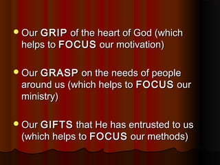 OurOur GRIPGRIP of the heart of God (whichof the heart of God (which
helps tohelps to FOCUSFOCUS our motivation)our motivation)
OurOur GRASPGRASP on the needs of peopleon the needs of people
around us (which helps toaround us (which helps to FOCUSFOCUS ourour
ministry)ministry)
OurOur GIFTSGIFTS that He has entrusted to usthat He has entrusted to us
(which helps to(which helps to FOCUSFOCUS our methods)our methods)
 
