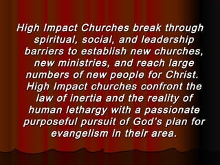 High Impact Churches break throughHigh Impact Churches break through
spiritual, social, and leadershipspiritual, social, and leadership
barriers to establish new churches,barriers to establish new churches,
new ministries, and reach largenew ministries, and reach large
numbers of new people for Christ.numbers of new people for Christ.
High Impact churches confront theHigh Impact churches confront the
law of inertia and the reality oflaw of inertia and the reality of
human lethargy with a passionatehuman lethargy with a passionate
purposeful pursuit of God’s plan forpurposeful pursuit of God’s plan for
evangelism in their area.evangelism in their area.
 