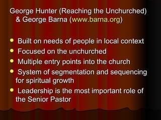 George Hunter (Reaching the Unchurched)George Hunter (Reaching the Unchurched)
& George Barna (& George Barna (www.barna.orgwww.barna.org))
 Built on needs of people in local contextBuilt on needs of people in local context
 Focused on the unchurchedFocused on the unchurched
 Multiple entry points into the churchMultiple entry points into the church
 System of segmentation and sequencingSystem of segmentation and sequencing
for spiritual growthfor spiritual growth
 Leadership is the most important role ofLeadership is the most important role of
the Senior Pastorthe Senior Pastor
 