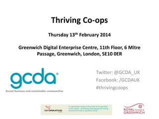 Thriving Co-ops
Thursday 13th February 2014
Greenwich Digital Enterprise Centre, 11th Floor, 6 Mitre
Passage, Greenwich, London, SE10 0ER

Twitter: @GCDA_UK
Facebook: /GCDAUK
#thrivingcoops

 