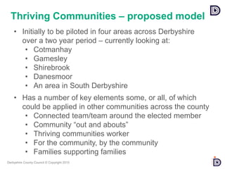 Derbyshire County Council © Copyright 2015
• Initially to be piloted in four areas across Derbyshire
over a two year period – currently looking at:
• Cotmanhay
• Gamesley
• Shirebrook
• Danesmoor
• An area in South Derbyshire
• Has a number of key elements some, or all, of which
could be applied in other communities across the county
• Connected team/team around the elected member
• Community “out and abouts”
• Thriving communities worker
• For the community, by the community
• Families supporting families
Thriving Communities – proposed model
 