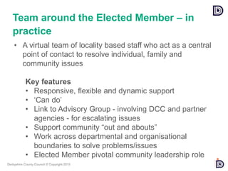 Derbyshire County Council © Copyright 2015
• A virtual team of locality based staff who act as a central
point of contact to resolve individual, family and
community issues
Key features
• Responsive, flexible and dynamic support
• ‘Can do’
• Link to Advisory Group - involving DCC and partner
agencies - for escalating issues
• Support community “out and abouts”
• Work across departmental and organisational
boundaries to solve problems/issues
• Elected Member pivotal community leadership role
Team around the Elected Member – in
practice
 