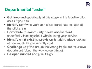 Derbyshire County Council © Copyright 2015
• Get involved specifically at this stage in the four/five pilot
areas if you can
• Identify staff who work and could participate in each of
the pilot areas
• Contribute to community needs assessment
specifically thinking about who is using your service
• Identify what existing provision is taking place looking
at how much things currently cost
• Challenge us (if we are on the wrong track) and your own
department (about the way we do things)
• Be open minded and give it a go
Departmental “asks”
 