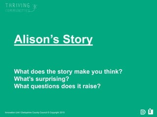 Derbyshire County Council © Copyright 2015
Alison’s Story
What does the story make you think?
What’s surprising?
What questions does it raise?
Innovation Unit l Derbyshire County Council © Copyright 2015
 