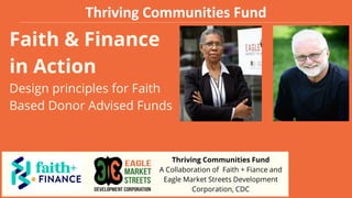 Faith & Finance
in Action
Design principles for Faith
Based Donor Advised Funds
Thriving Communities Fund
A Collaboration of Faith + Fiance and
Eagle Market Streets Development
Corporation, CDC
Thriving Communities Fund
 