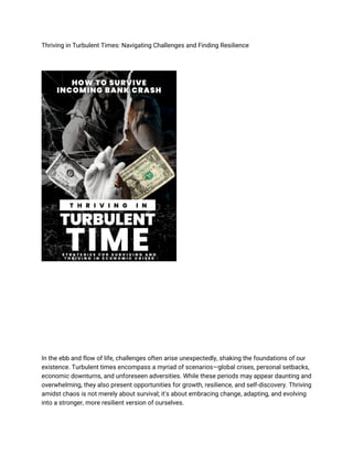 Thriving in Turbulent Times: Navigating Challenges and Finding Resilience
In the ebb and flow of life, challenges often arise unexpectedly, shaking the foundations of our
existence. Turbulent times encompass a myriad of scenarios—global crises, personal setbacks,
economic downturns, and unforeseen adversities. While these periods may appear daunting and
overwhelming, they also present opportunities for growth, resilience, and self-discovery. Thriving
amidst chaos is not merely about survival; it's about embracing change, adapting, and evolving
into a stronger, more resilient version of ourselves.
 