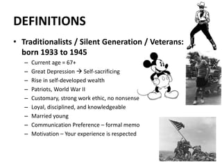 DEFINITIONS
• Traditionalists / Silent Generation / Veterans:
born 1933 to 1945
– Current age = 67+
– Great Depression  Self-sacrificing
– Rise in self-developed wealth
– Patriots, World War II
– Customary, strong work ethic, no nonsense
– Loyal, disciplined, and knowledgeable
– Married young
– Communication Preference – formal memo
– Motivation – Your experience is respected
10
 