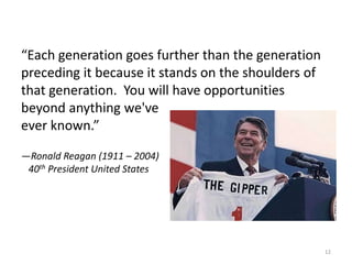“Each generation goes further than the generation
preceding it because it stands on the shoulders of
that generation. You will have opportunities
beyond anything we've
ever known.”
—Ronald Reagan (1911 – 2004)
40th President United States
12
 