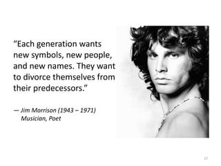 “Each generation wants
new symbols, new people,
and new names. They want
to divorce themselves from
their predecessors.”
— Jim Morrison (1943 – 1971)
Musician, Poet
17
 