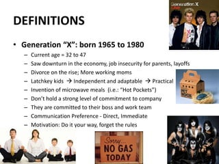 DEFINITIONS
• Generation “X”: born 1965 to 1980
– Current age = 32 to 47
– Saw downturn in the economy, job insecurity for parents, layoffs
– Divorce on the rise; More working moms
– Latchkey kids  Independent and adaptable  Practical
– Invention of microwave meals (i.e.: “Hot Pockets”)
– Don’t hold a strong level of commitment to company
– They are committed to their boss and work team
– Communication Preference - Direct, Immediate
– Motivation: Do it your way, forget the rules
19
 