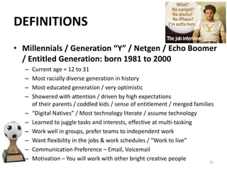• Millennials / Generation “Y” / Netgen / Echo Boomer
/ Entitled Generation: born 1981 to 2000
– Current age = 12 to 31
– Most racially diverse generation in history
– Most educated generation / very optimistic
– Showered with attention / driven by high expectations
of their parents / coddled kids / sense of entitlement / merged families
– “Digital Natives” / Most technology literate / assume technology
– Learned to juggle tasks and interests, effective at multi-tasking
– Work well in groups, prefer teams to independent work
– Want flexibility in the jobs & work schedules / “Work to live”
– Communication Preference – Email, Voicemail
– Motivation – You will work with other bright creative people
DEFINITIONS
25
 