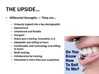 THE UPSIDE…
• Millennial Strengths — They are…
– Uniquely tapped into a key demographic
– Experienced
– Untethered and flexible
– Energetic
– Status quo is boring. Innovation is it.
– Adaptable and willing to learn.
– Comfortable with technology and willing
to teach.
– Multi-tasking.
– Collaborative by training.
– Interested in more than just a paycheck.
43
 