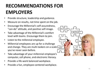 RECOMMENDATIONS FOR
EMPLOYERS
• Provide structure, leadership and guidance.
• Measure on results, not time spent on the job.
• Encourage the Millennial's self-assuredness,
"can-do" attitude, and positive self-image.
• Take advantage of the Millennial's comfort
level with teams. Encourage them to join.
• Listen to the millennial employee.
• Millennial employees are up for a challenge
and change. They are multi-taskers on a scale
you’ve never seen before.
• Take advantage of your millennial employee’s
computer, cell phone, and electronic literacy.
• Provide a life-work balanced workplace.
• Provide a fun, employee-centered workplace.
45
 