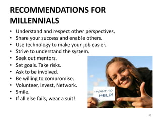 RECOMMENDATIONS FOR
MILLENNIALS
• Understand and respect other perspectives.
• Share your success and enable others.
• Use technology to make your job easier.
• Strive to understand the system.
• Seek out mentors.
• Set goals. Take risks.
• Ask to be involved.
• Be willing to compromise.
• Volunteer, Invest, Network.
• Smile.
• If all else fails, wear a suit!
47
 