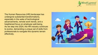 The Human Resources (HR) landscape has
undergone substantial transformations,
especially in the wake of technological
advancements, remote work trends, and a
heightened focus on employee well-being.
As we step into 2024, the HR industry continues
to evolve, demanding a unique set of skills from
professionals to navigate this dynamic terrain
effectively.
 