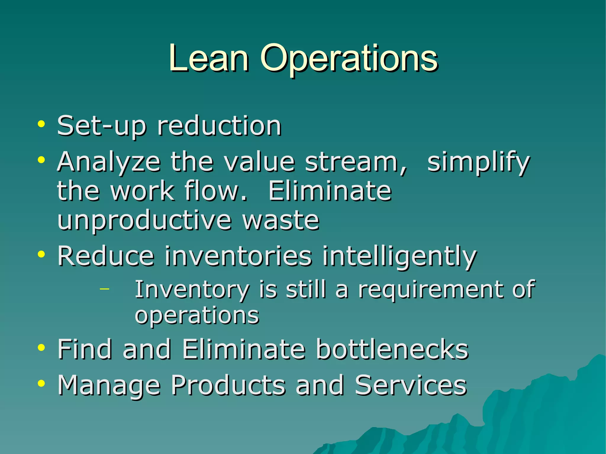 Lean Operations Set-up reduction Analyze the value stream,  simplify the work flow.  Eliminate unproductive waste Reduce inventories intelligently Inventory is still a requirement of operations Find and Eliminate bottlenecks Manage Products and Services 