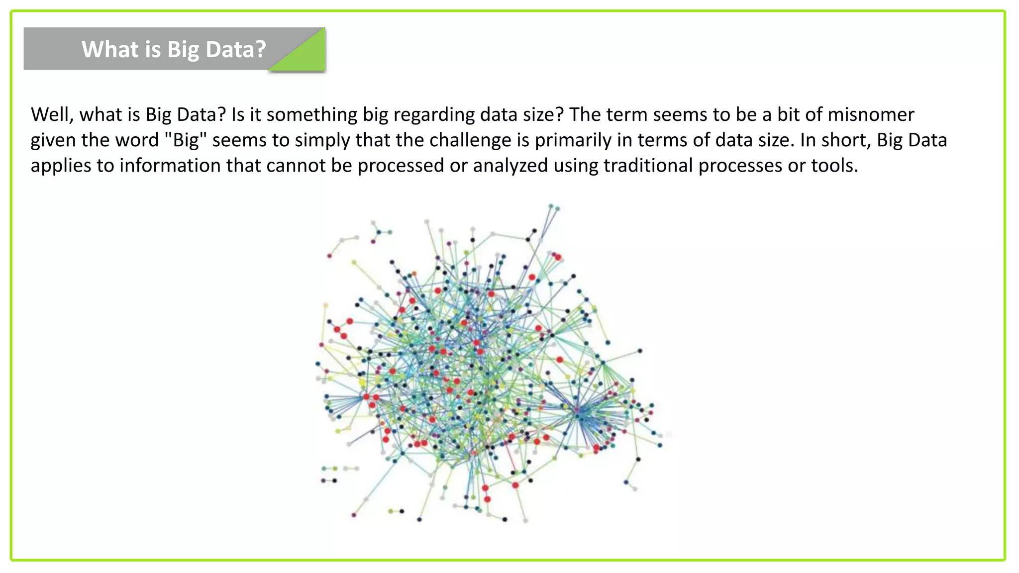 What is Big Data?
Well, what is Big Data? Is it something big regarding data size? The term seems to be a bit of misnomer
given the word "Big" seems to simply that the challenge is primarily in terms of data size. In short, Big Data
applies to information that cannot be processed or analyzed using traditional processes or tools.
 