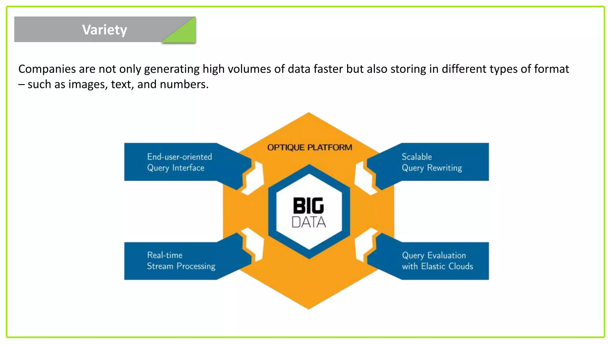 Variety
Companies are not only generating high volumes of data faster but also storing in different types of format
– such as images, text, and numbers.
 