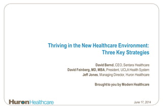 Thriving in the New Healthcare Environment:
Three Key Strategies
David Bernd, CEO,Sentara Healthcare
David Feinberg, MD, MBA,President, UCLAHealth System
Jeff Jones, Managing Director, Huron Healthcare
Broughtto you by ModernHealthcare
June 17, 2014
 