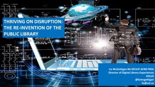 THRIVING ON DISRUPTION:
THE RE-INVENTION OF THE
PUBLIC LIBRARY
Liz McGettigan BA MCILIP ACMI FRSA
Director of Digital Library Experiences
SOLUS
@lizmcgettigan
liz@sol.us
 