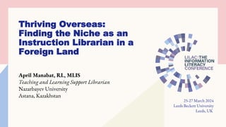 Thriving Overseas:
Finding the Niche as an
Instruction Librarian in a
Foreign Land
April Manabat, RL, MLIS
Teaching and Learning Support Librarian
Nazarbayev University
Astana, Kazakhstan
25-27 March 2024
Leeds Beckett University
Leeds, UK
 