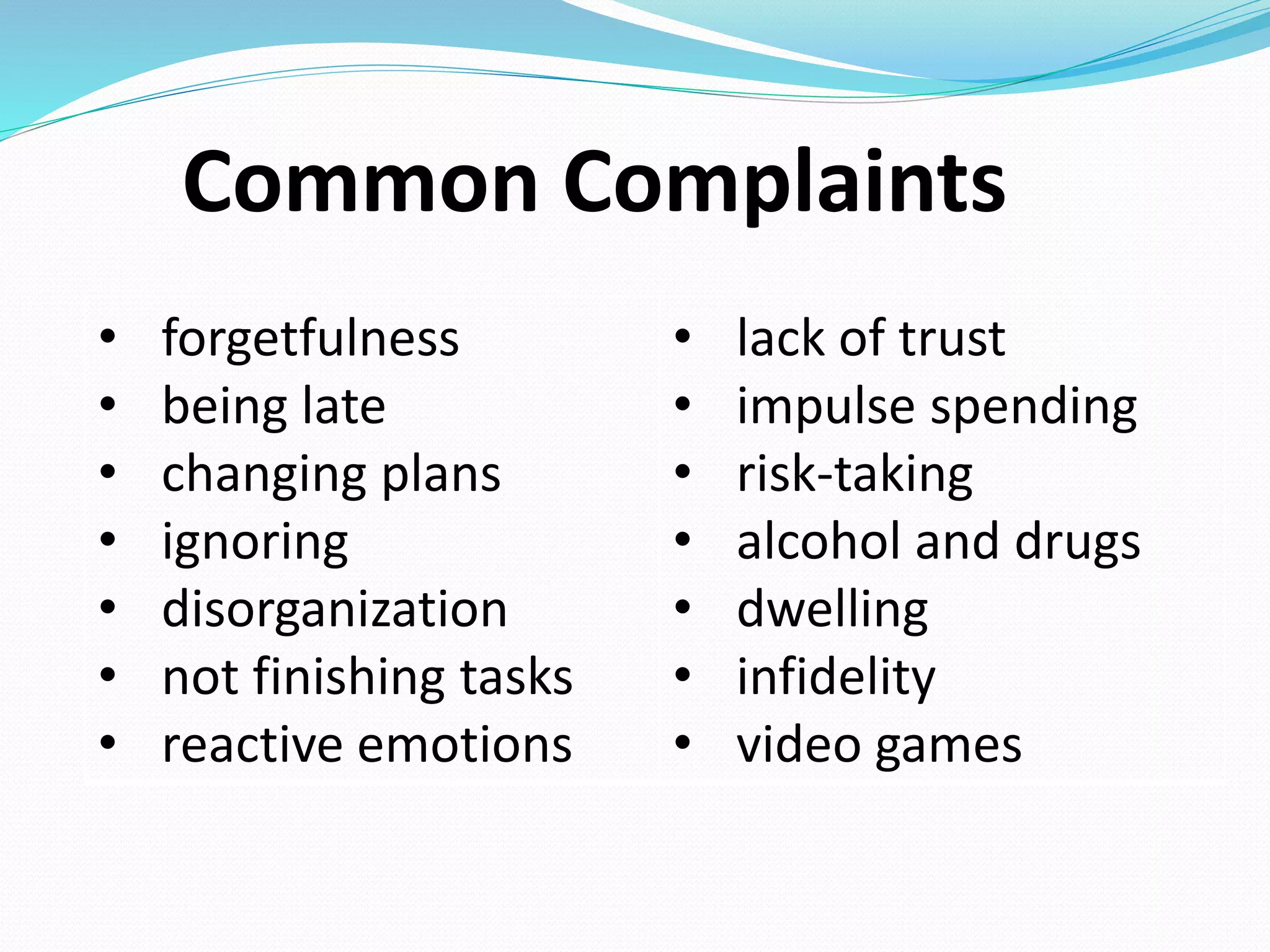 Common Complaints
• forgetfulness
• being late
• changing plans
• ignoring
• disorganization
• not finishing tasks
• reactive emotions
• lack of trust
• impulse spending
• risk-taking
• alcohol and drugs
• dwelling
• infidelity
• video games
 