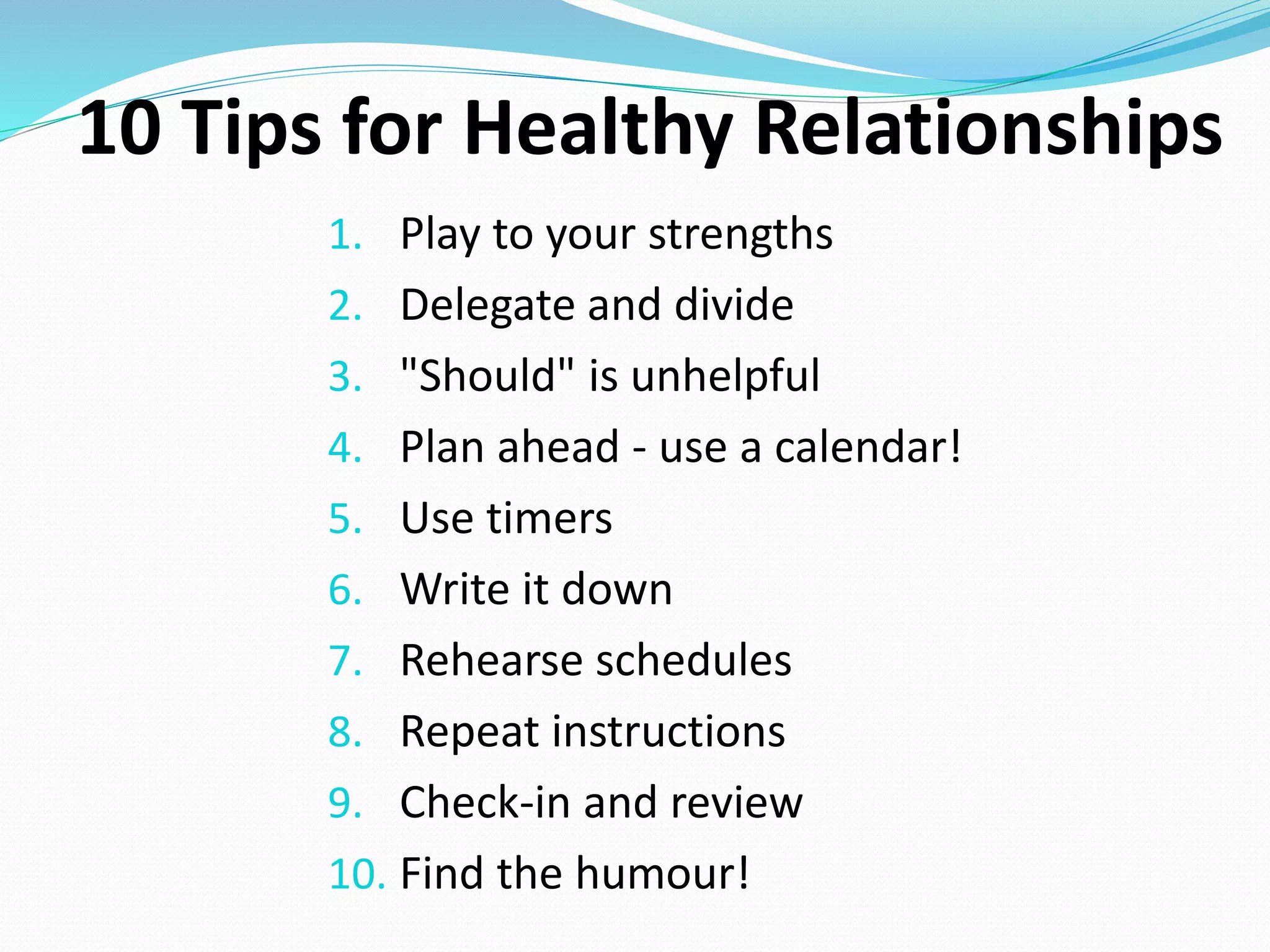 1. Play to your strengths
2. Delegate and divide
3. "Should" is unhelpful
4. Plan ahead - use a calendar!
5. Use timers
6. Write it down
7. Rehearse schedules
8. Repeat instructions
9. Check-in and review
10. Find the humour!
10 Tips for Healthy Relationships
 