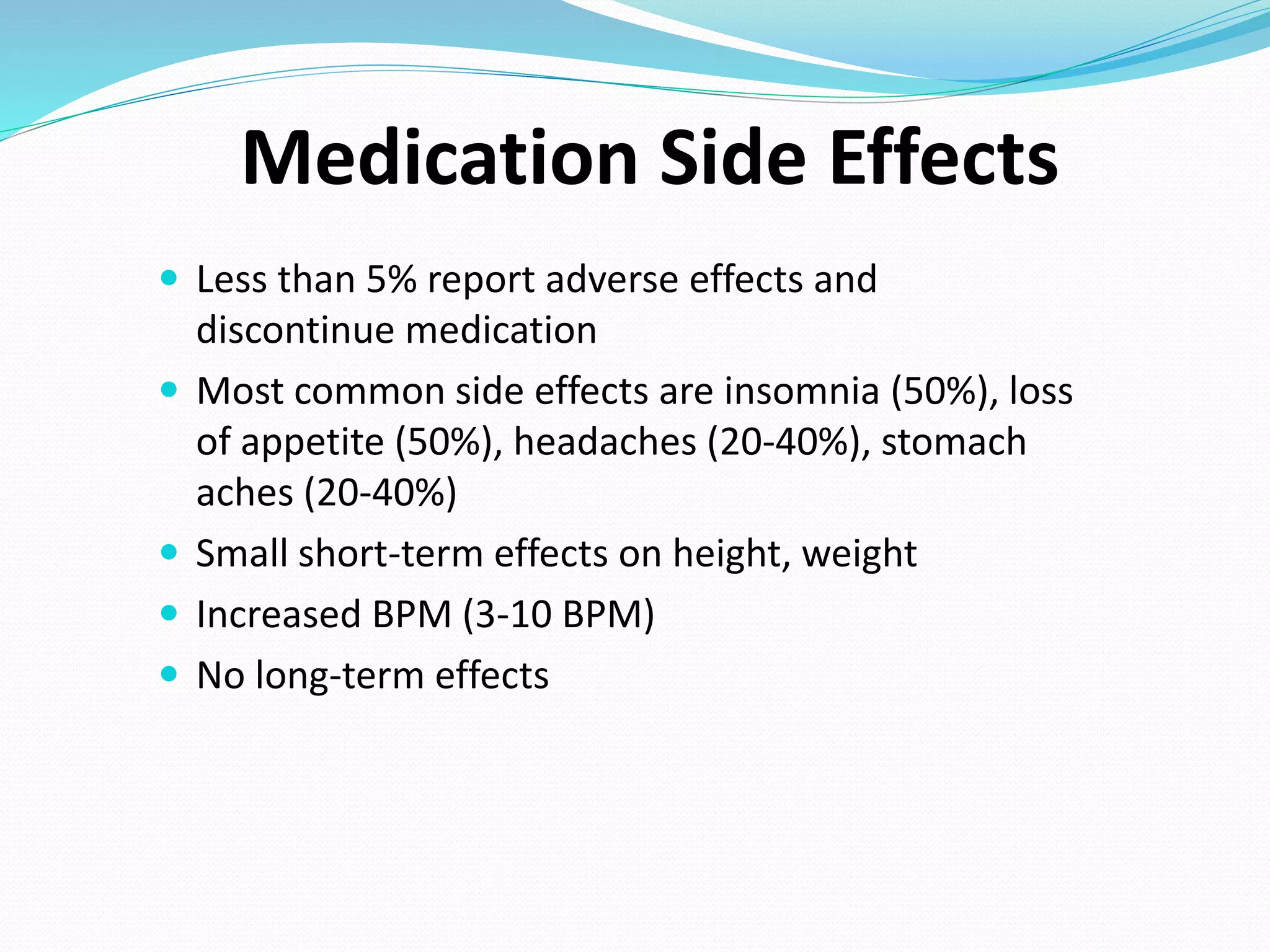  Less than 5% report adverse effects and
discontinue medication
 Most common side effects are insomnia (50%), loss
of appetite (50%), headaches (20-40%), stomach
aches (20-40%)
 Small short-term effects on height, weight
 Increased BPM (3-10 BPM)
 No long-term effects
Medication Side Effects
 