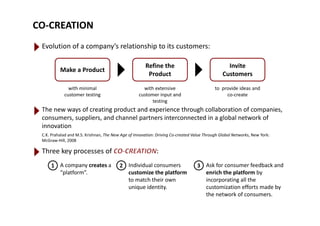 CO‐CREATION
Evolution of a company’s relationship to its customers:
Make a Product
Refine the 
Product
Invite 
Customers 
ith i i l ith t i t id id dwith minimal 
customer testing
with extensive 
customer input and 
testing
to  provide ideas and 
co‐create
The new ways of creating product and experience through collaboration of companies, 
consumers, suppliers, and channel partners interconnected in a global network of 
innovation
C.K. Prahalad and M.S. Krishnan, The New Age of Innovation: Driving Co‐created Value Through Global Networks, New York: 
McGraw‐Hill, 2008
Three key processes of  :
1 2 3 Ask for consumer feedback andIndividual consumersA company creates a1 2 3 Ask for consumer feedback and 
enrich the platform by 
incorporating all the 
customization efforts made by 
Individual consumers 
customize the platform 
to match their own 
unique identity.
A company creates a 
“platform”. 
y
the network of consumers.
q y
 