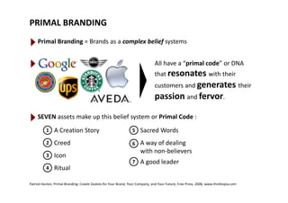 PRIMAL BRANDING
Primal Branding = Brands as a complex belief systems
All have a “primal code” or DNA 
that resonates with their 
customers and generates their 
passion and fervor.
SEVEN assets make up this belief system or Primal Code :
1 A Creation Story 
2 Creed
5 Sacred Words
6 A way of dealing 
3 Icon
4 Ritual
with non‐believers
7 A good leader
Patrick Hanlon, Primal Branding: Create Zealots for Your Brand, Your Company, and Your Future, Free Press, 2006; www.thinktopia.com
 