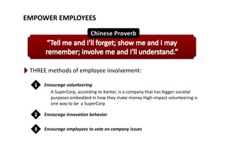 EMPOWER EMPLOYEES
THREE methods of employee involvement:
Encourage volunteering
A SuperCorp, according to Kanter, is a company that has bigger societal 
purposes embedded in how they make money High‐impact volunteering ispurposes embedded in how they make money High‐impact volunteering is 
one way to be  a SuperCorp
Encourage innovation behaviorg
Encourage employees to vote on company issues
 