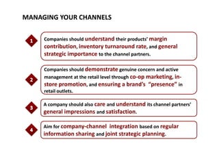 MANAGING YOUR CHANNELS
Companies should understand their products’ margin 
contribution, inventory turnaround rate, and general 
strategic importance to the channel partners. 
Companies should demonstrate genuine concern and active 
management at the retail level through co‐op marketing in‐management at the retail level through co op marketing, in
store promotion, and ensuring a brand’s  “presence” in 
retail outlets. 
A company should also care and understand its channel partners’ 
general impressions and satisfactiongeneral impressions and satisfaction. 
Aim for company‐channel  integration based on regular 
information sharing and joint strategic planning. 
 