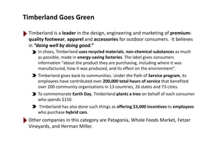 Timberland Goes Green 
Timberland is a leader in the design, engineering and marketing of premium‐
quality footwear, apparel and accessories for outdoor consumers.  It believes 
in “doing well by doing good.”
In shoes, Timberland uses recycled materials, non‐chemical substances as much 
as possible, made in energy‐saving factories. The label gives consumers p gy g g
information “about the product they are purchasing, including where it was 
manufactured, how it was produced, and its effect on the environment”.
Timberland gives back to communities. Under the Path of Service program, itsTimberland gives back to communities. Under the Path of Service program, its 
employees have contributed over 200,000 total hours of service that benefited 
over 200 community organizations in 13 countries, 26 states and 73 cities.
To commemorate Earth Day Timberland plants a tree on behalf of each consumerTo commemorate Earth Day, Timberland plants a tree on behalf of each consumer 
who spends $150.
Timberland has also done such things as offering $3,000 incentives to employees
who purchase hybrid carswho purchase hybrid cars.
Other companies in this category are Patagonia, Whole Foods Market, Fetzer
Vineyards, and Herman Miller.
 