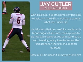 JAY CUTLER
With diabetes, it seems almost impossible
to make it in the NFL — but that’s exactly
what Jay Cutler did.
He tells fans that he carefully monitors his
blood sugar at all times, making sure to
go into each game at 100 and 150 mg/dL
and checking every time he leaves the
field between the first and second
quarters. 
Most of all, he doesn’t let anyone limit him.
NFL QUARTERBACK
 