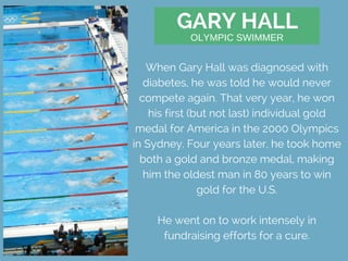 GARY HALL
When Gary Hall was diagnosed with
diabetes, he was told he would never
compete again. That very year, he won
his first (but not last) individual gold
medal for America in the 2000 Olympics
in Sydney. Four years later, he took home
both a gold and bronze medal, making
him the oldest man in 80 years to win
gold for the U.S.
He went on to work intensely in
fundraising efforts for a cure.
OLYMPIC SWIMMER
 