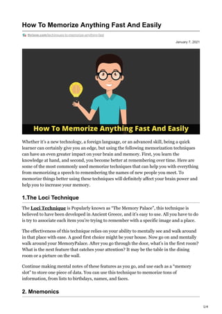 1/4
January 7, 2021
How To Memorize Anything Fast And Easily
thrixne.com/techinques-to-memorize-anything-fast
Whether it’s a new technology, a foreign language, or an advanced skill, being a quick
learner can certainly give you an edge, but using the following memorization techniques
can have an even greater impact on your brain and memory. First, you learn the
knowledge at hand, and second, you become better at remembering over time. Here are
some of the most commonly used memorize techniques that can help you with everything
from memorizing a speech to remembering the names of new people you meet. To
memorize things better using these techniques will definitely affect your brain power and
help you to increase your memory.
1.The Loci Technique
The Loci Technique is Popularly known as “The Memory Palace”, this technique is
believed to have been developed in Ancient Greece, and it’s easy to use. All you have to do
is try to associate each item you’re trying to remember with a specific image and a place.
The effectiveness of this technique relies on your ability to mentally see and walk around
in that place with ease. A good first choice might be your house. Now go on and mentally
walk around your MemoryPalace. After you go through the door, what’s in the first room?
What is the next feature that catches your attention? It may be the table in the dining
room or a picture on the wall.
Continue making mental notes of these features as you go, and use each as a “memory
slot” to store one piece of data. You can use this technique to memorize tons of
information, from lists to birthdays, names, and faces.
2. Mnemonics
 