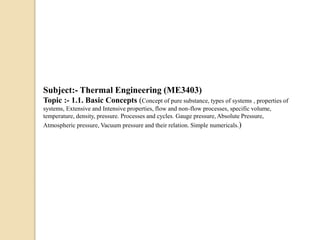 Subject:- Thermal Engineering (ME3403)
Topic :- 1.1. Basic Concepts (Concept of pure substance, types of systems , properties of
systems, Extensive and Intensive properties, flow and non-flow processes, specific volume,
temperature, density, pressure. Processes and cycles. Gauge pressure, Absolute Pressure,
Atmospheric pressure, Vacuum pressure and their relation. Simple numericals.)
 