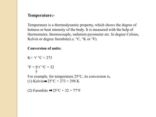Temperature:-
Temperature is a thermodynamic property, which shows the degree of
hotness or heat intensity of the body. It is measured with the help of
thermometer, thermocouple, radiation pyrometer etc. In degree Celsius,
Kelvin or degree farenhite(i.e. °C, °K or °F).
Conversion of units:
K= ‘t’ °C + 273
°F = 9‘t’ °C + 32
5
For example, for temperature 25°C, its conversion is,
(1) Kelvin 25°C + 273 = 298 K
(2) Farenhite 25°C + 32 = 77°F
 