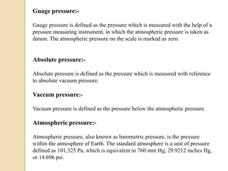 Guage pressure:-
Gauge pressure is defined as the pressure which is measured with the help of a
pressure measuring instrument, in which the atmospheric pressure is taken as
datum. The atmospheric pressure on the scale is marked as zero.
Absolute pressure:-
Absolute pressure is defined as the pressure which is measured with reference
to absolute vacuum pressure.
Vaccum pressure:-
Vacuum pressure is defined as the pressure below the atmospheric pressure.
Atmospheric pressure:-
Atmospheric pressure, also known as barometric pressure, is the pressure
within the atmosphere of Earth. The standard atmosphere is a unit of pressure
defined as 101,325 Pa, which is equivalent to 760 mm Hg, 29.9212 inches Hg,
or 14.696 psi.
 
