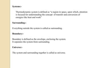 Systems:-
Thermodynamic system is defined as “a region in space, upon which, attention
is focused for understanding the concept of transfer and conversion of
energies like heat and work”
Surrounding:-
Everything outside the system is called as surrounding.
Boundary:-
Boundary is defined as the envelope, enclosing the system.
It separates the system from surrounding.
Universe:-
The system and surrounding together is called as universe.
 