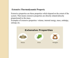 Extensive Thermodynamic Property
Extensive properties are those properties which depend on the extent of the
system. That means extensive properties are directly related (directly
proportional) to the mass.
Examples of extensive properties: volume, internal energy, mass, enthalpy,
entropy etc.
 