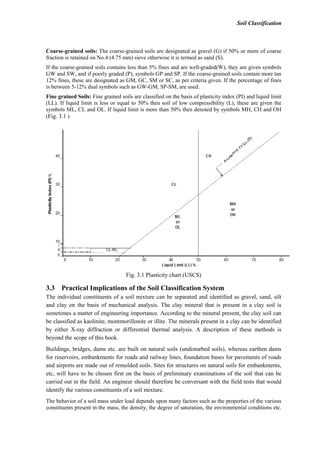 Soil Classification
Coarse-grained soils: The coarse-grained soils are designated as gravel (G) if 50% or more of coarse
fraction is retained on No.4 (4.75 mm) sieve otherwise it is termed as sand (S).
If the coarse-grained soils contains less than 5% fines and are well-graded(W), they are given symbols
GW and SW, and if poorly graded (P), symbols GP and SP. If the coarse-grained soils contain more tan
12% fines, these are designated as GM, GC, SM or SC, as per criteria given. If the percentage of fines
is between 5-12% dual symbols such as GW-GM, SP-SM, are used.
Fine grained Soils: Fine grained soils are classified on the basis of plasticity index (PI) and liquid limit
(LL). If liquid limit is less or equal to 50% then soil of low compressibility (L), these are given the
symbols ML, CL and OL. If liquid limit is more than 50% then denoted by symbols MH, CH and OH
(Fig. 3.1 )
Fig. 3.1 Plasticity chart (USCS)
3.3 Practical Implications of the Soil Classification System
The individual constituents of a soil mixture can be separated and identified as gravel, sand, silt
and clay on the basis of mechanical analysis. The clay mineral that is present in a clay soil is
sometimes a matter of engineering importance. According to the mineral present, the clay soil can
be classified as kaolinite, montmorillonite or illite. The minerals present in a clay can be identified
by either X-ray diffraction or differential thermal analysis. A description of these methods is
beyond the scope of this book.
Buildings, bridges, dams etc. are built on natural soils (undisturbed soils), whereas earthen dams
for reservoirs, embankments for roads and railway lines, foundation bases for pavements of roads
and airports are made out of remolded soils. Sites for structures on natural soils for embankments,
etc, will have to be chosen first on the basis of preliminary examinations of the soil that can be
carried out in the field. An engineer should therefore be conversant with the field tests that would
identify the various constituents of a soil mixture.
The behavior of a soil mass under load depends upon many factors such as the properties of the various
constituents present in the mass, the density, the degree of saturation, the environmental conditions etc.
 