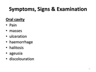 Symptoms, Signs & Examination
Oral cavity
• Pain
• masses
• ulceration
• haemorrhage
• halitosis
• ageusia
• discolouration
11
 